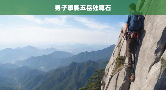 男子急欲挑战极限，攀爬五岳独尊石，壮丽壮举震撼人心！