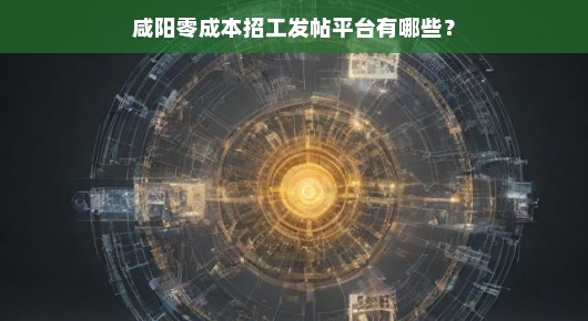 咸阳零成本招工！这些发帖平台你绝对不能错过！急寻人才，速览平台名单！