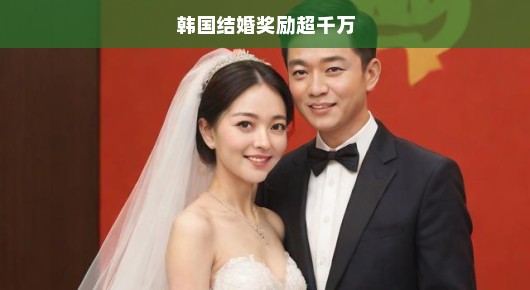 韩国结婚奖励重磅来袭，超千万诱惑福利，火速行动，婚姻福利等你来抢！
