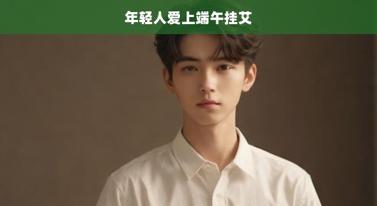 年轻人狂热热爱端午挂艾，传统习俗焕发新魅力！现代气息下的古老风情令人着迷。