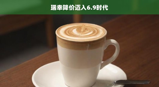 瑞幸咖啡掀起降价风暴，迈入6.9时代，咖啡革命序幕已激情开启！