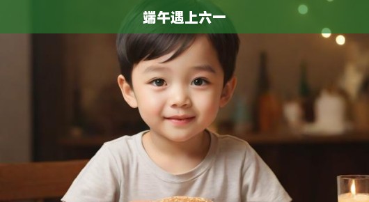 端午巧遇六一，传统与童真激情碰撞，节日交融不容错过！