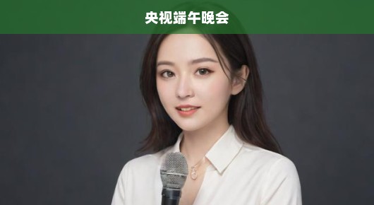 央视端午晚会，传统与现代交融之盛典，精彩呈现令人急切期待！