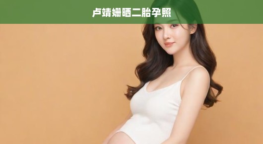 卢靖姗急切晒二胎孕肚照，期待新生命降临，幸福满满！