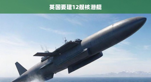 英国紧急扩充核潜艇部队，计划建造十二艘潜艇强化海洋霸权地位！
