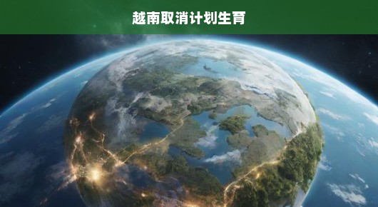 越南重磅决策！废除计划生育，全力释放人口增长巨大潜力，时代拐点已至！