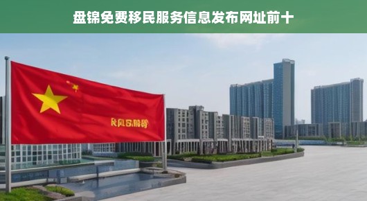 盘锦移民服务免费信息大全，热门网站推荐，急需了解就别错过！