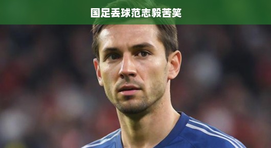 国足遭遇失球，范志毅苦笑面对——逆境之中坚守信念与挑战已刻不容缓！