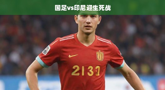 国足决战印尼，生死荣誉之战，燃爆激情，全力以赴不容有失！
