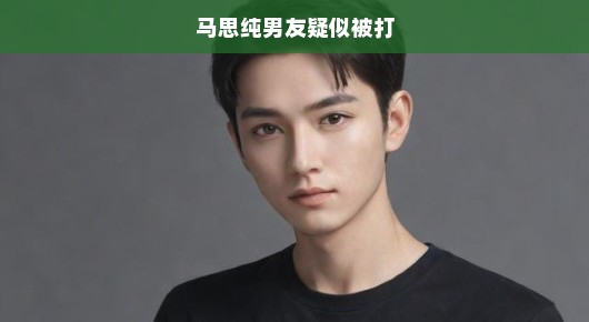 马思纯男友疑遭暴打，事件震惊网友，热议不断，关注急迫聚焦！