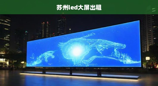 苏州led大屏出租：苏州大屏幕租赁公司实力榜，前十强一览